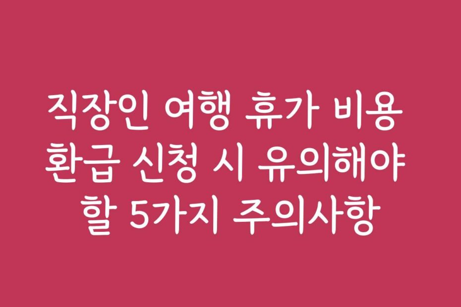 직장인 여행 휴가 비용 환급 신청 시 유의해야 할 5가지 주의사항
