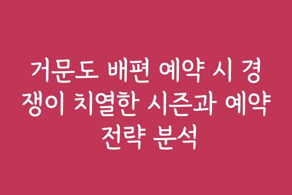 거문도 배편 예약 시 경쟁이 치열한 시즌과 예약 전략 분석
