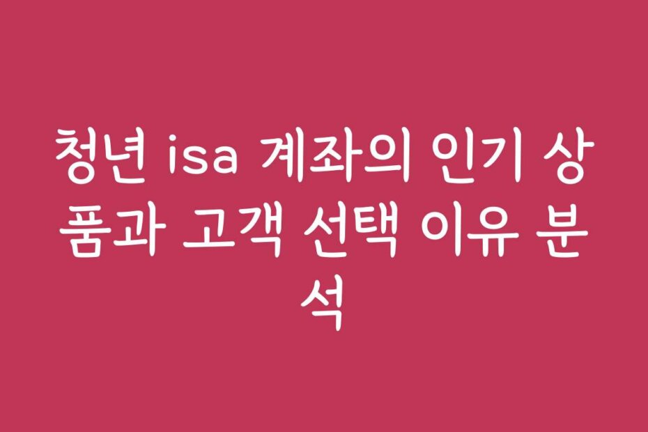 청년 isa 계좌의 인기 상품과 고객 선택 이유 분석