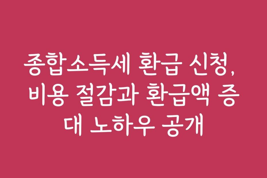 종합소득세 환급 신청, 비용 절감과 환급액 증대 노하우 공개