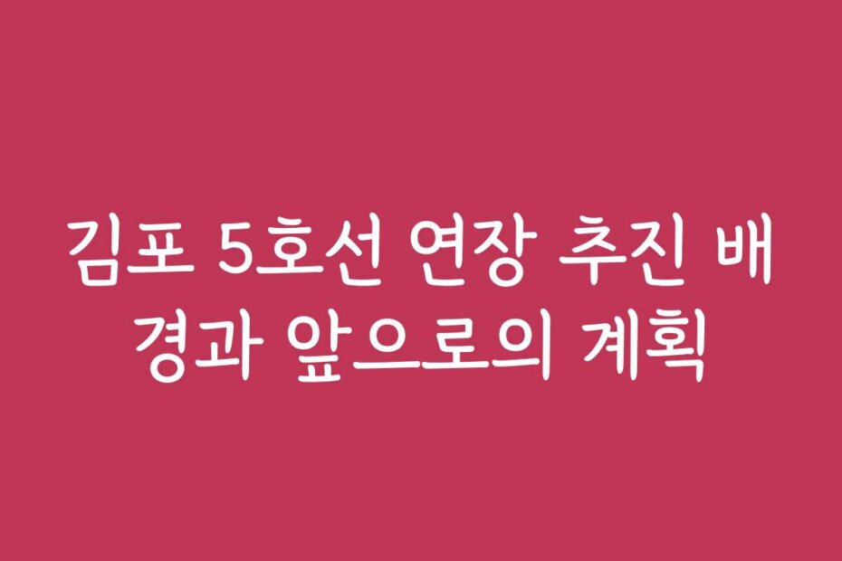 김포 5호선 연장 추진 배경과 앞으로의 계획