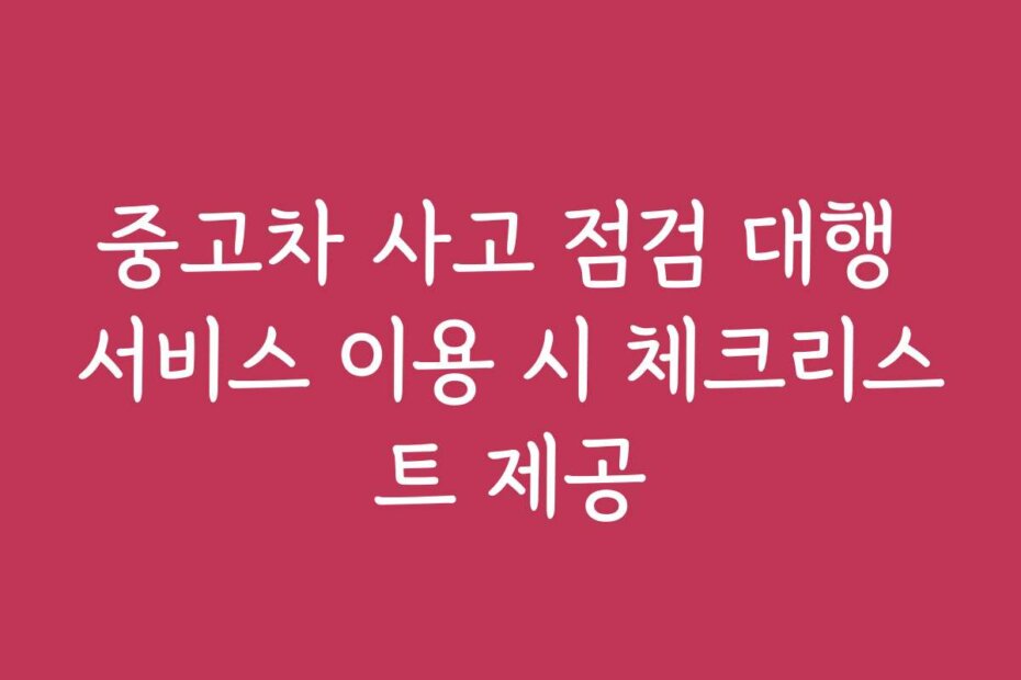 중고차 사고 점검 대행 서비스 이용 시 체크리스트 제공