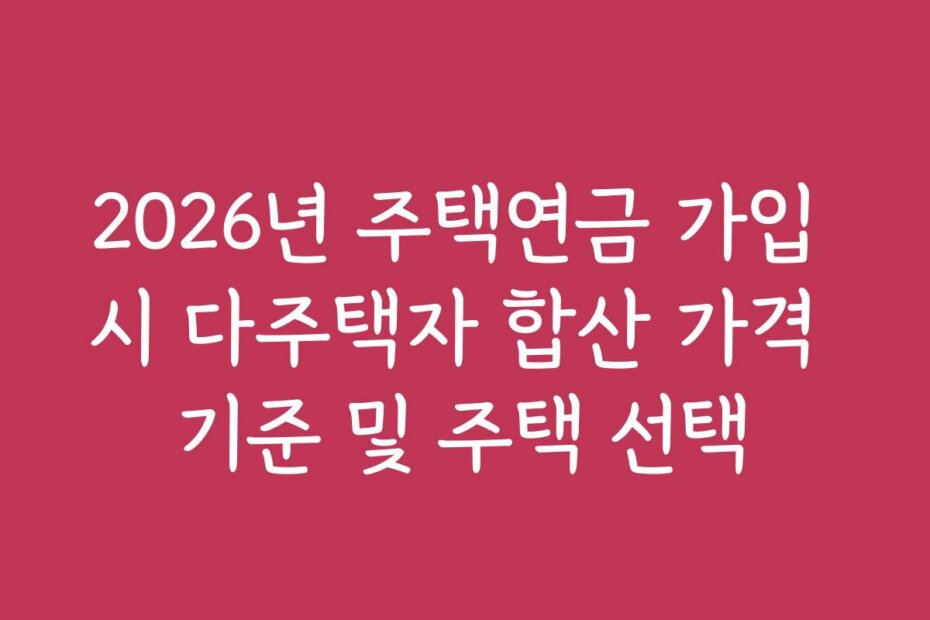 2026년 주택연금 가입 시 다주택자 합산 가격 기준 및 주택 선택