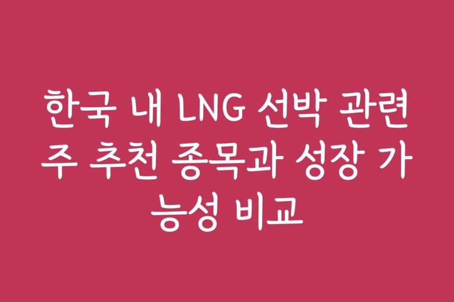 한국 내 LNG 선박 관련주 추천 종목과 성장 가능성 비교