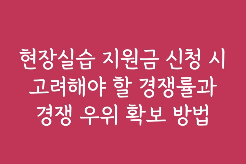 현장실습 지원금 신청 시 고려해야 할 경쟁률과 경쟁 우위 확보 방법