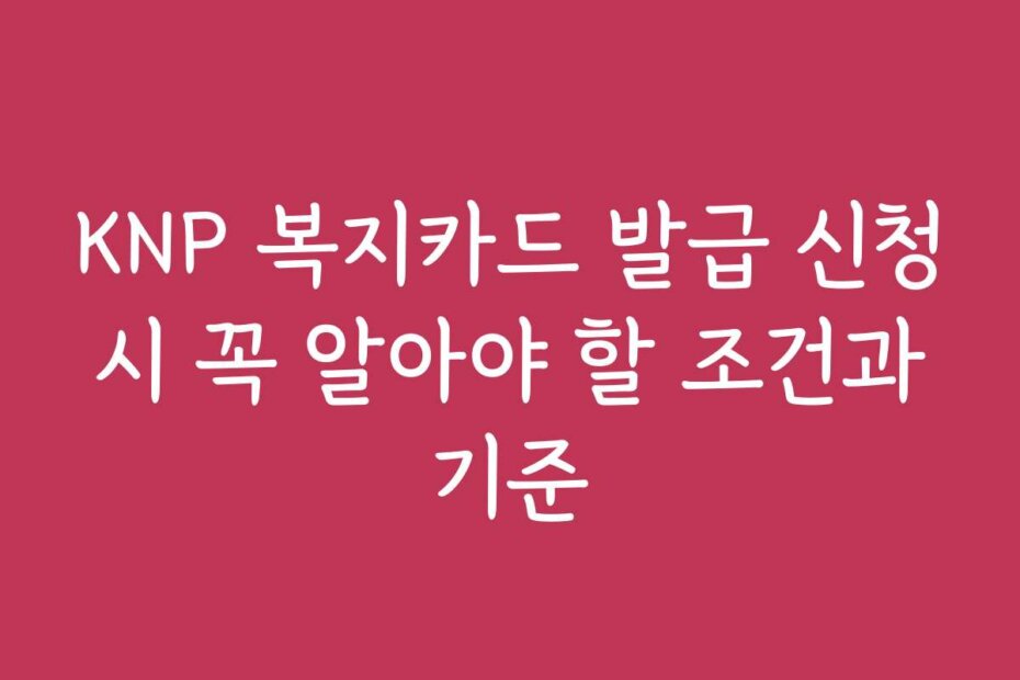 KNP 복지카드 발급 신청 시 꼭 알아야 할 조건과 기준