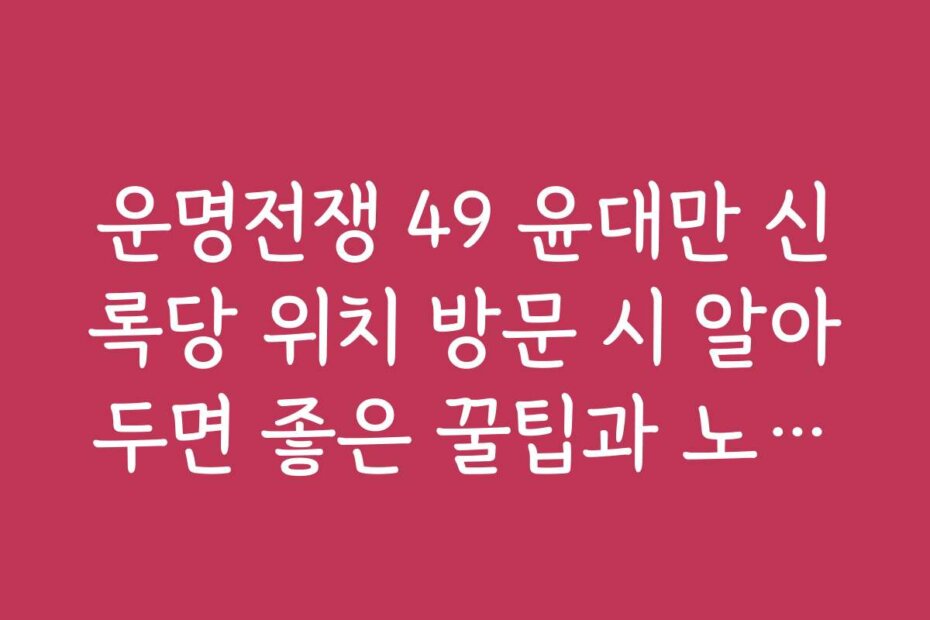 운명전쟁 49 윤대만 신록당 위치 방문 시 알아두면 좋은 꿀팁과 노하우