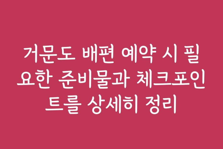 거문도 배편 예약 시 필요한 준비물과 체크포인트를 상세히 정리