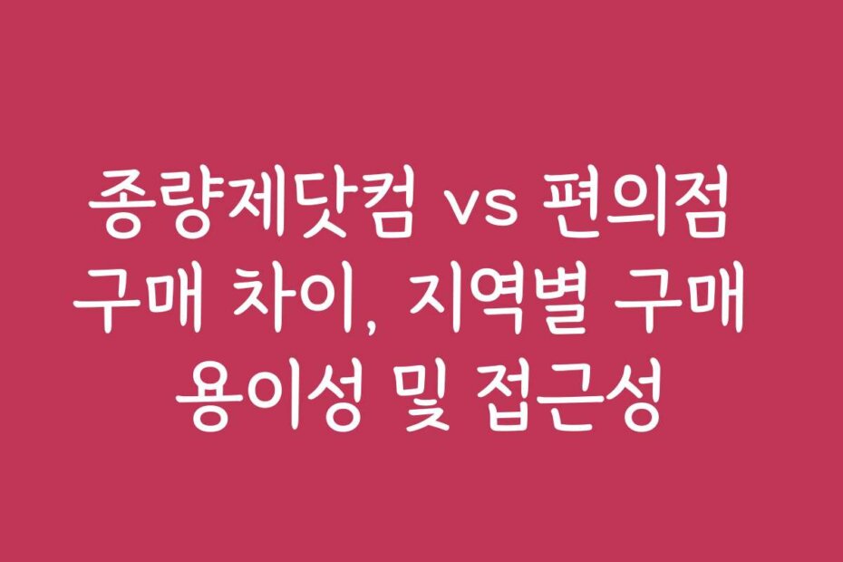 종량제닷컴 vs 편의점 구매 차이, 지역별 구매 용이성 및 접근성