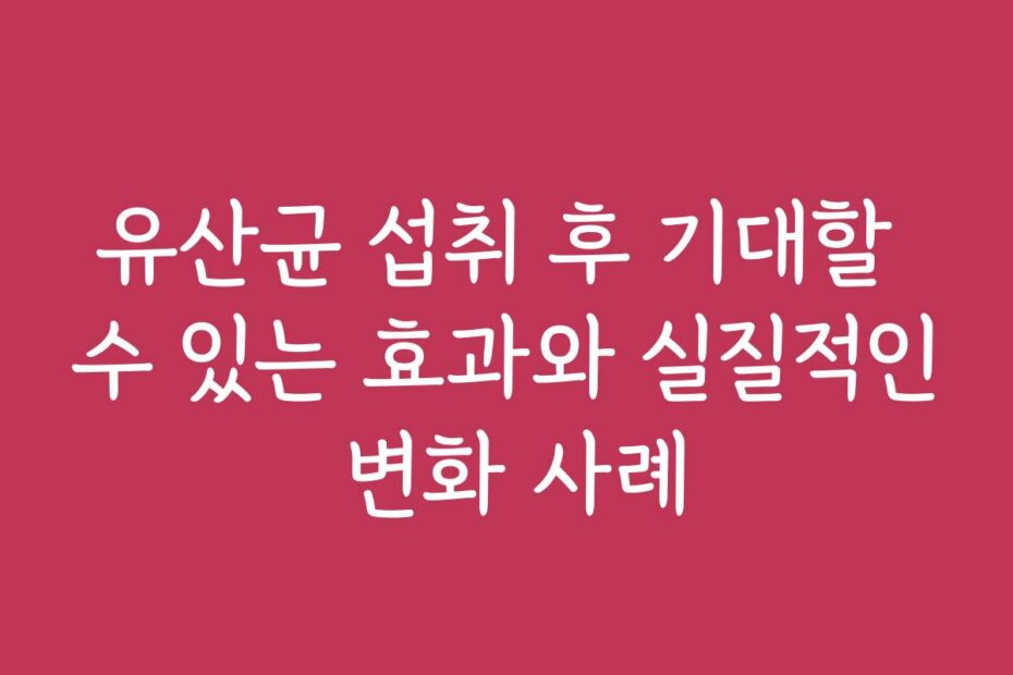 유산균 섭취 후 기대할 수 있는 효과와 실질적인 변화 사례