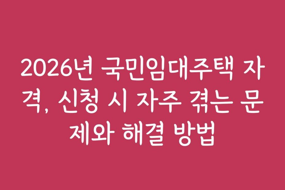 2026년 국민임대주택 자격, 신청 시 자주 겪는 문제와 해결 방법