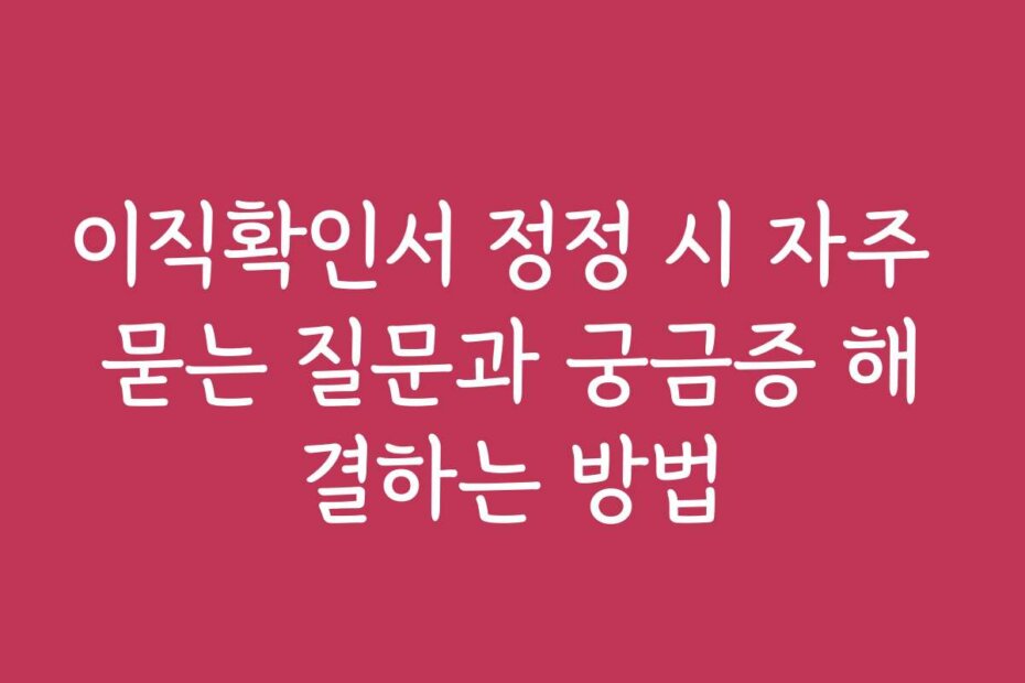 이직확인서 정정 시 자주 묻는 질문과 궁금증 해결하는 방법