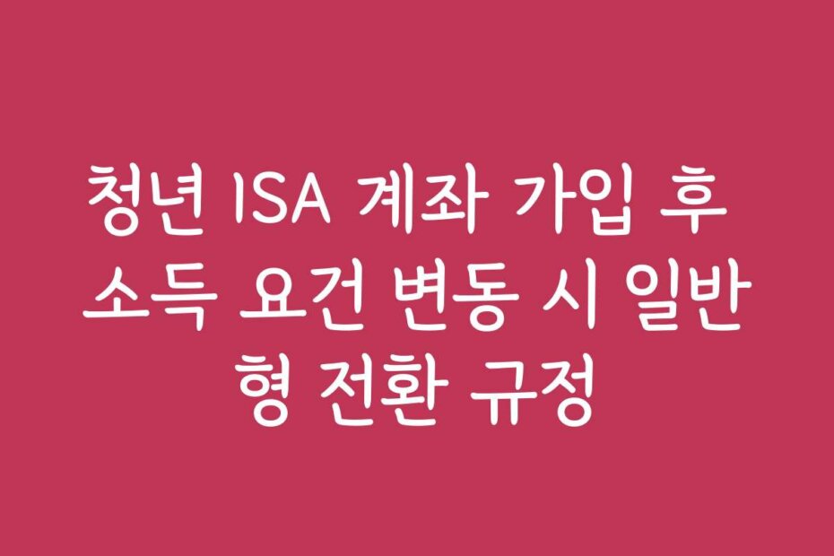청년 ISA 계좌 가입 후 소득 요건 변동 시 일반형 전환 규정