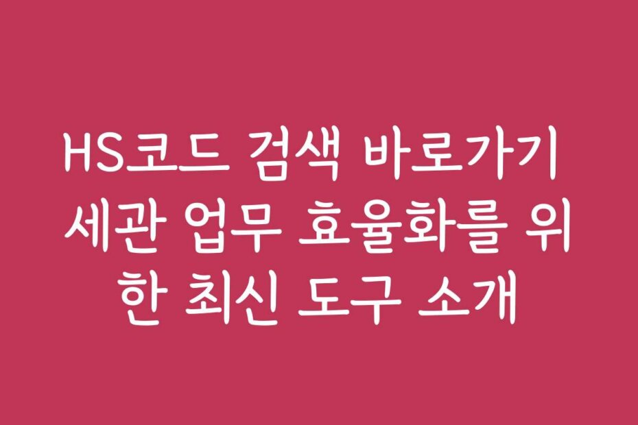 HS코드 검색 바로가기 세관 업무 효율화를 위한 최신 도구 소개