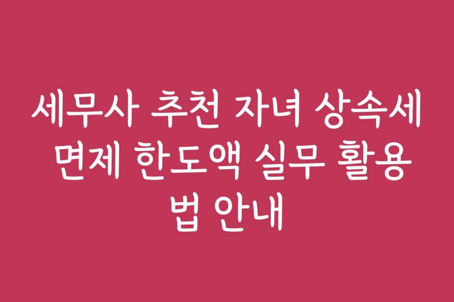 세무사 추천 자녀 상속세 면제 한도액 실무 활용법 안내