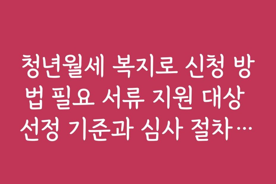 청년월세 복지로 신청 방법 필요 서류 지원 대상 선정 기준과 심사 절차 상세 설명