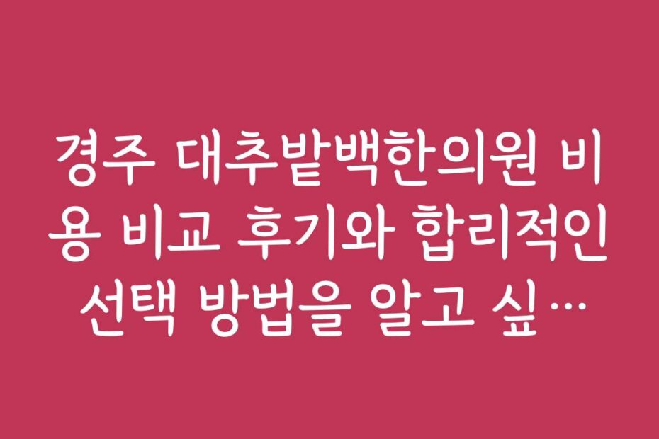 경주 대추밭백한의원 비용 비교 후기와 합리적인 선택 방법을 알고 싶어요