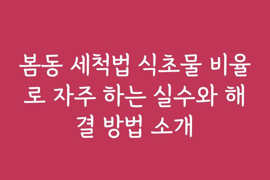 봄동 세척법 식초물 비율로 자주 하는 실수와 해결 방법 소개