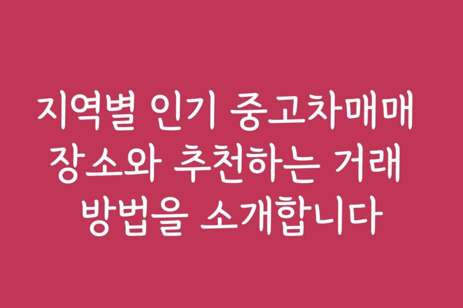 지역별 인기 중고차매매 장소와 추천하는 거래 방법을 소개합니다