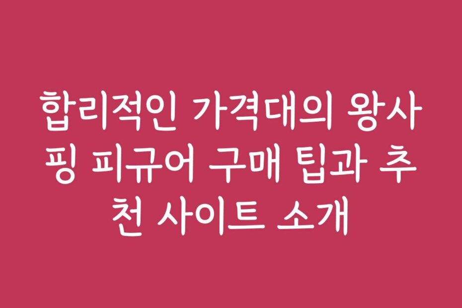 합리적인 가격대의 왕사핑 피규어 구매 팁과 추천 사이트 소개