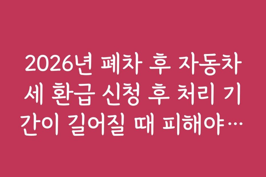 2026년 폐차 후 자동차세 환급 신청 후 처리 기간이 길어질 때 피해야 할 실수와 주의점