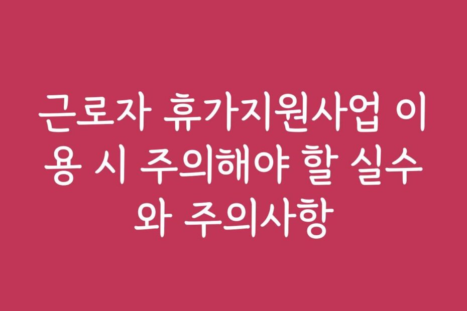 근로자 휴가지원사업 이용 시 주의해야 할 실수와 주의사항