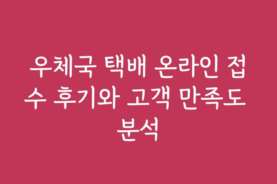 우체국 택배 온라인 접수 후기와 고객 만족도 분석