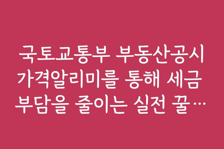 국토교통부 부동산공시가격알리미를 통해 세금 부담을 줄이는 실전 꿀팁 공개
