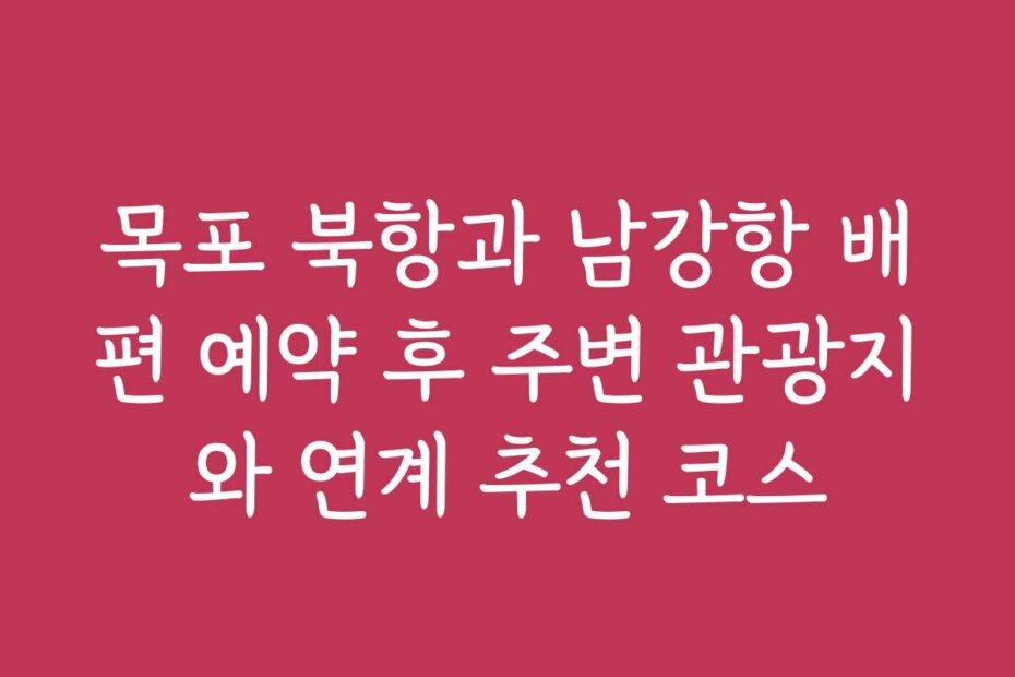 목포 북항과 남강항 배편 예약 후 주변 관광지와 연계 추천 코스