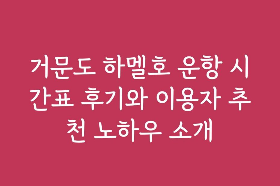 거문도 하멜호 운항 시간표 후기와 이용자 추천 노하우 소개