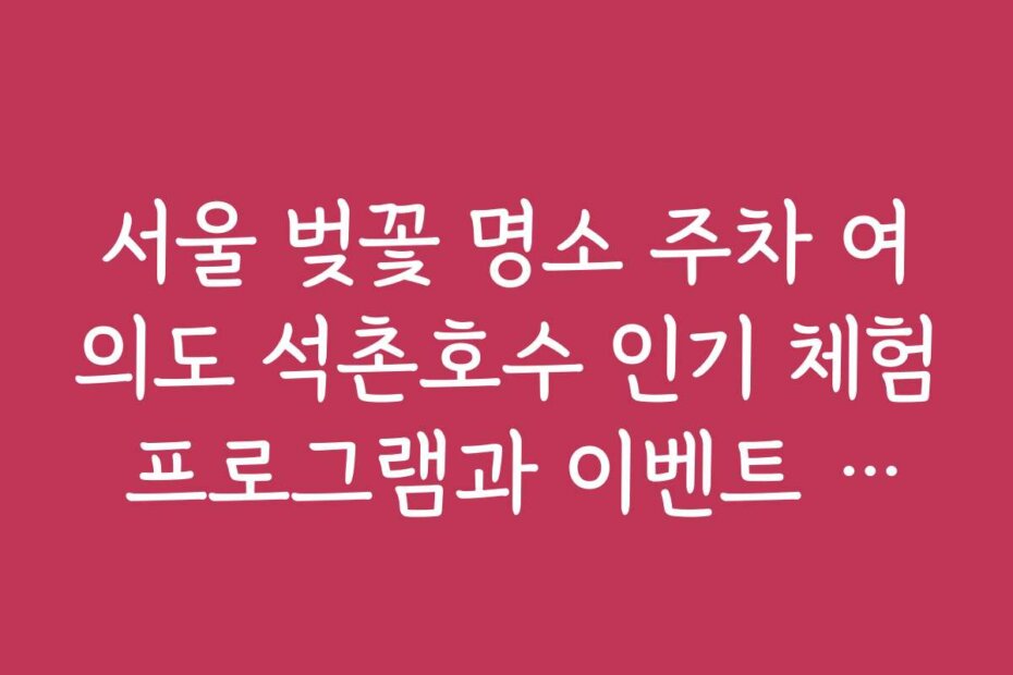 서울 벚꽃 명소 주차 여의도 석촌호수 인기 체험 프로그램과 이벤트 정보