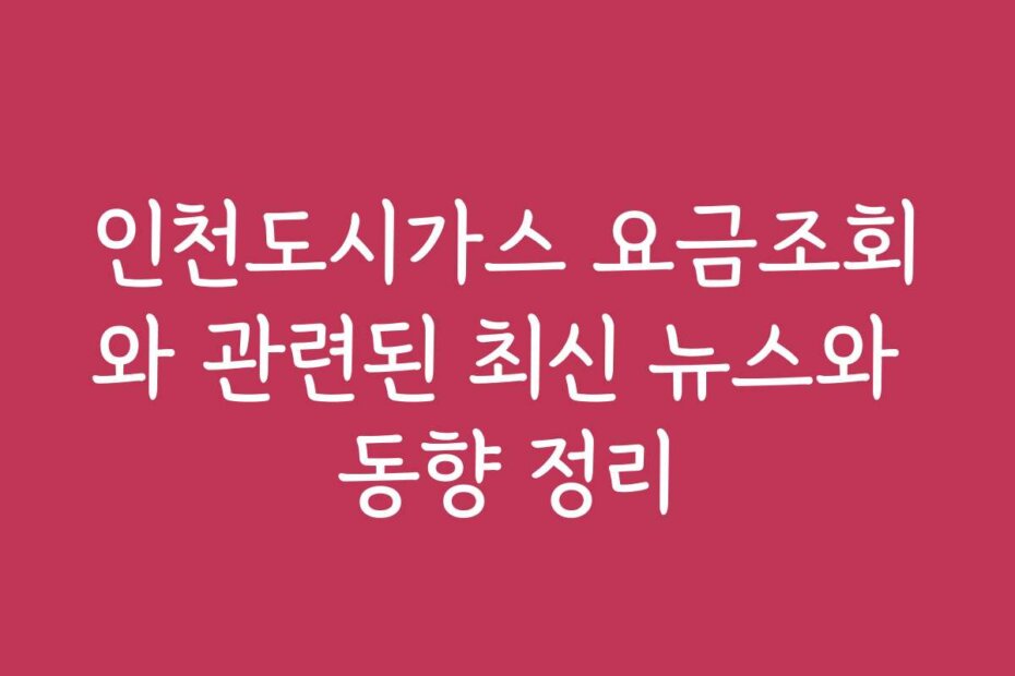 인천도시가스 요금조회와 관련된 최신 뉴스와 동향 정리