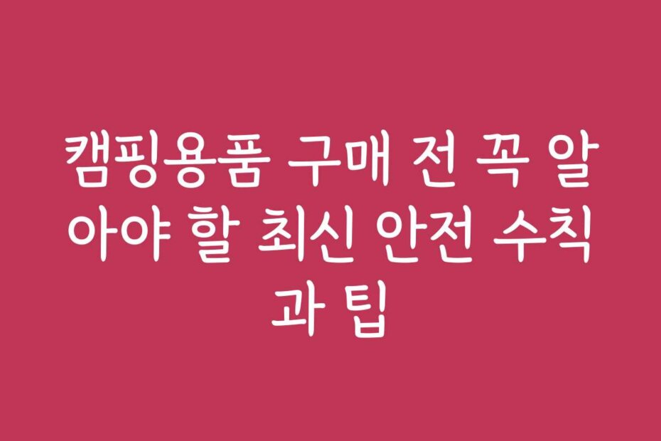 캠핑용품 구매 전 꼭 알아야 할 최신 안전 수칙과 팁