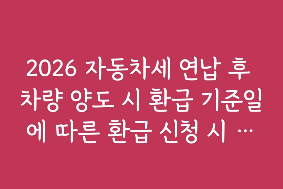 2026 자동차세 연납 후 차량 양도 시 환급 기준일에 따른 환급 신청 시 유의할 점