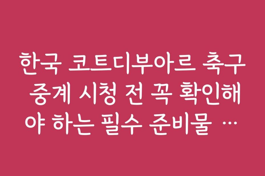 한국 코트디부아르 축구 중계 시청 전 꼭 확인해야 하는 필수 준비물 체크리스트입니다