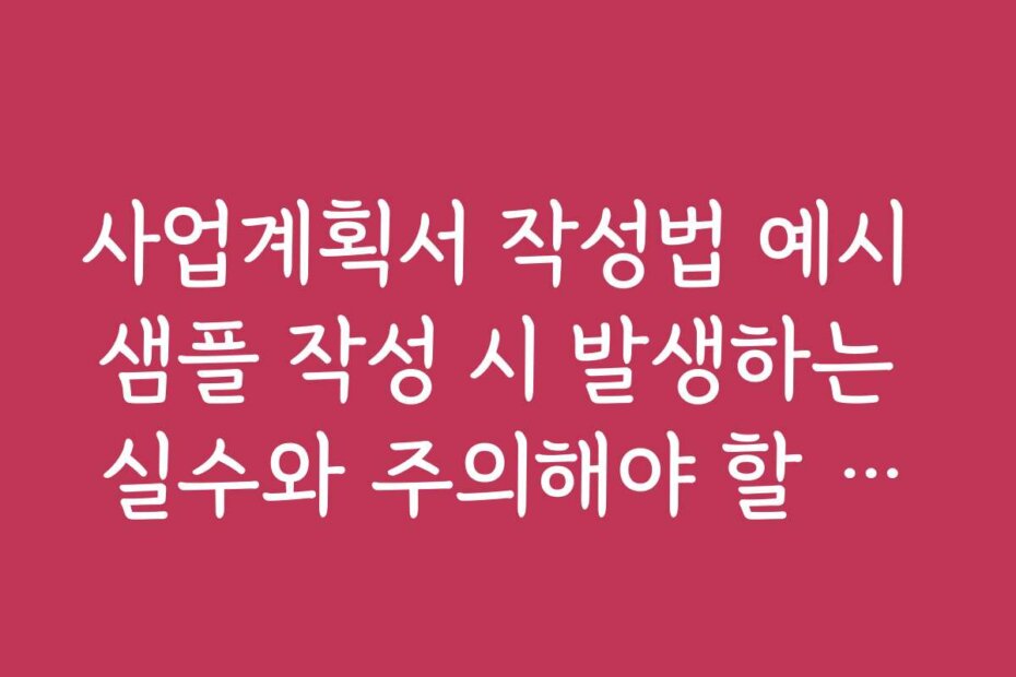 사업계획서 작성법 예시 샘플 작성 시 발생하는 실수와 주의해야 할 점들을 알려드립니다