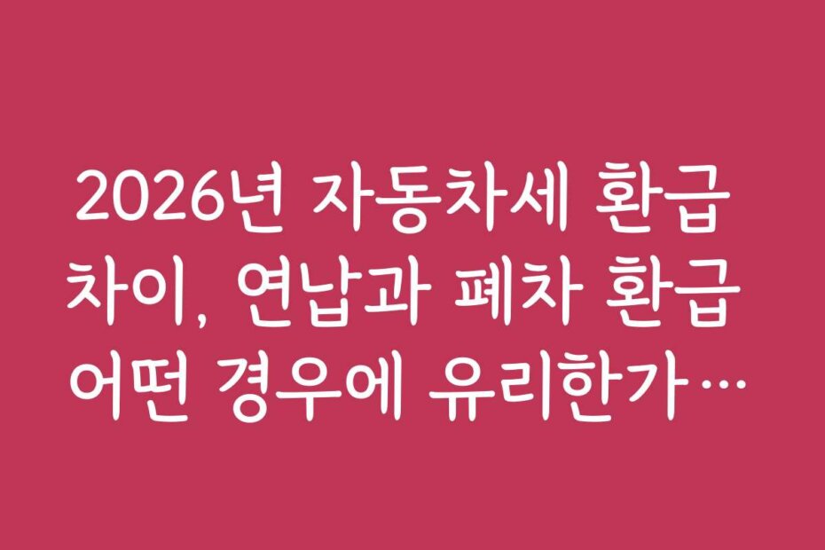 2026년 자동차세 환급 차이, 연납과 폐차 환급 어떤 경우에 유리한가요?