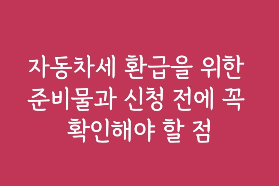 자동차세 환급을 위한 준비물과 신청 전에 꼭 확인해야 할 점