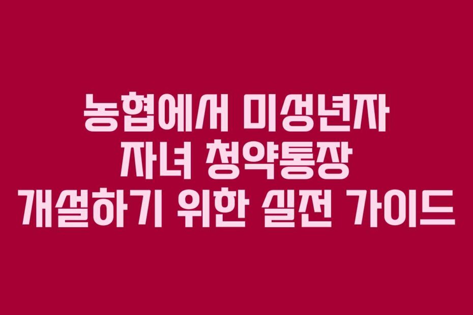 농협에서 미성년자 자녀 청약통장 개설하기 위한 실전 가이드