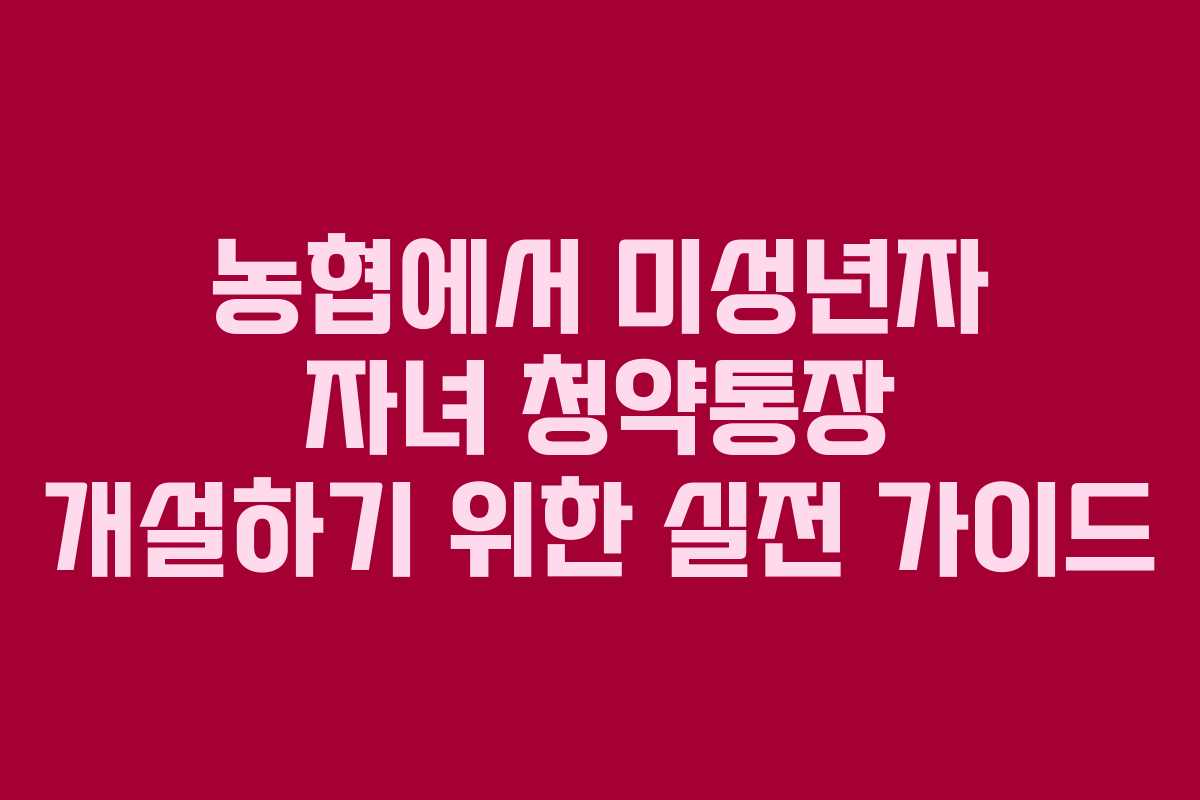 농협에서 미성년자 자녀 청약통장 개설하기 위한 실전 가이드