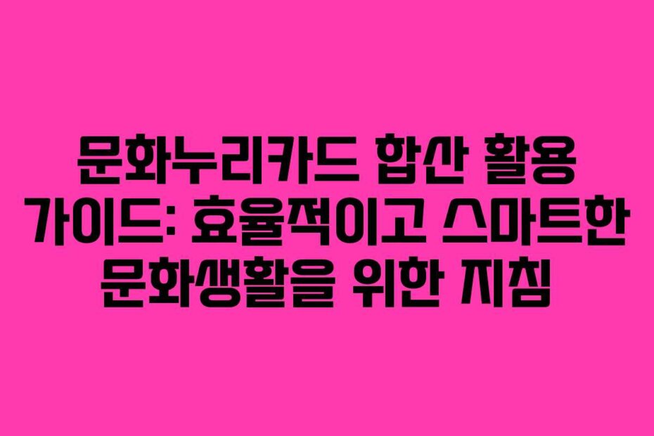 문화누리카드 합산 활용 가이드: 효율적이고 스마트한 문화생활을 위한 지침