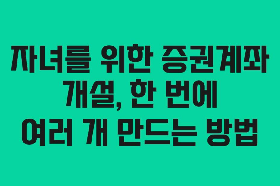 자녀를 위한 증권계좌 개설, 한 번에 여러 개 만드는 방법