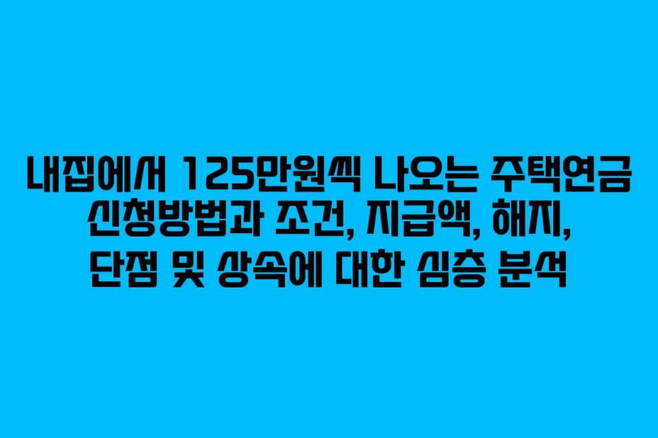 내집에서 125만원씩 나오는 주택연금 신청방법과 조건, 지급액, 해지, 단점 및 상속에 대한 심층 분석
