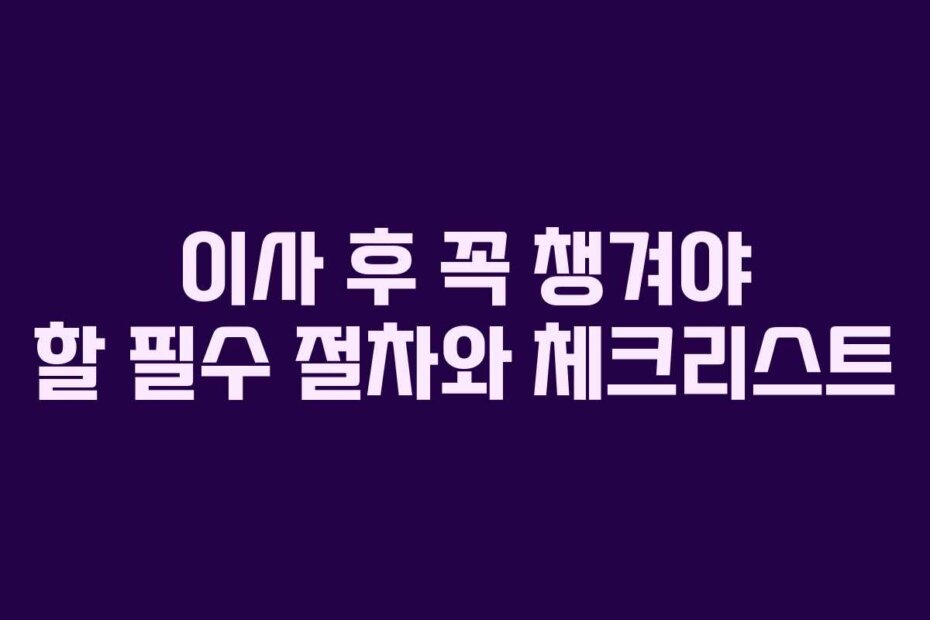 이사 후 꼭 챙겨야 할 필수 절차와 체크리스트 이사 후 꼭 챙겨야 할 필수 절차와 체크리스트