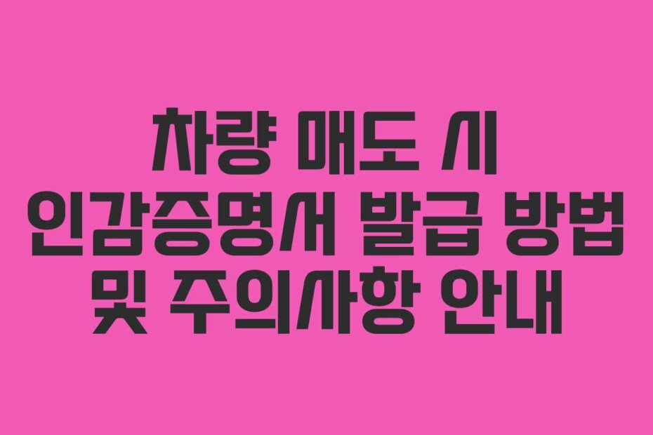 차량 매도 시 인감증명서 발급 방법 및 주의사항 안내