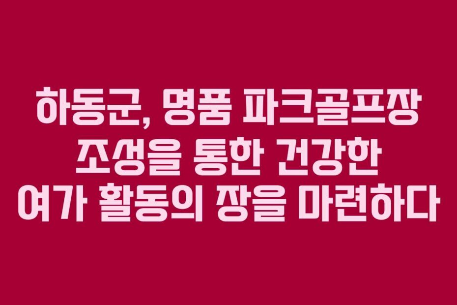 하동군, 명품 파크골프장 조성을 통한 건강한 여가 활동의 장을 마련하다
