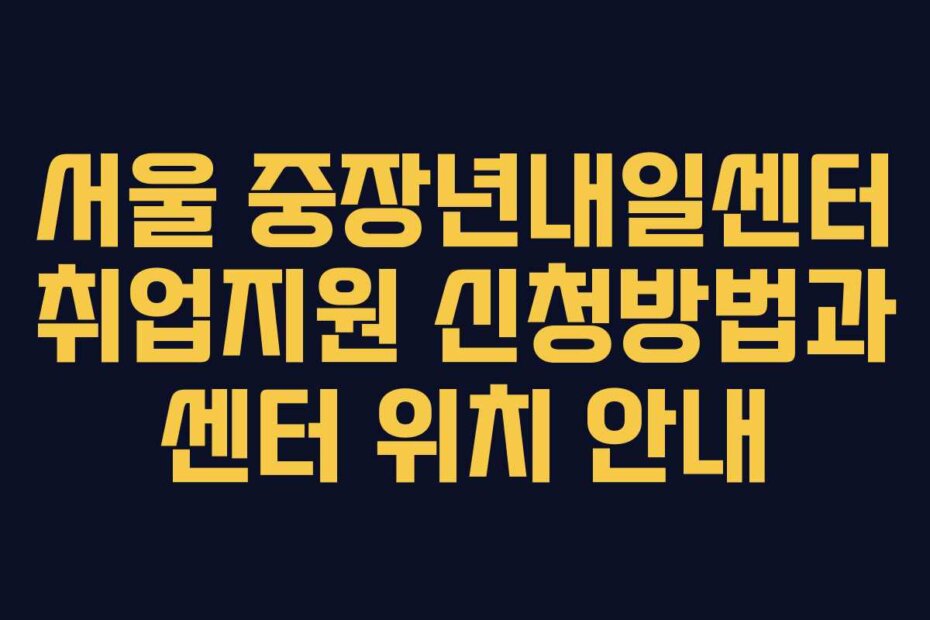 서울 중장년내일센터 취업지원 신청방법과 센터 위치 안내