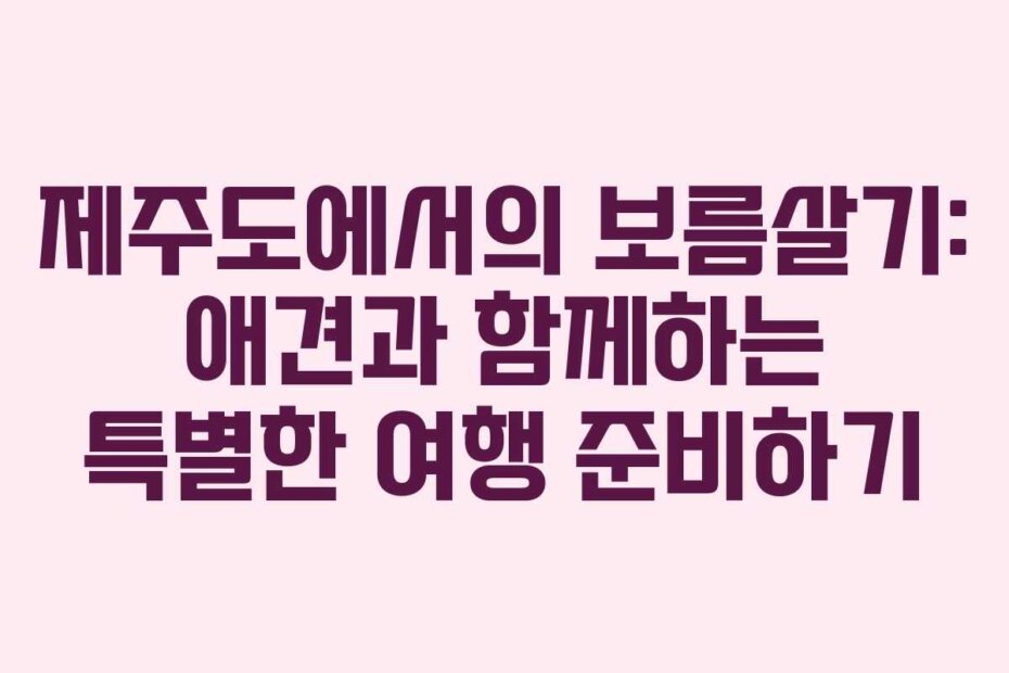 제주도에서의 보름살기: 애견과 함께하는 특별한 여행 준비하기