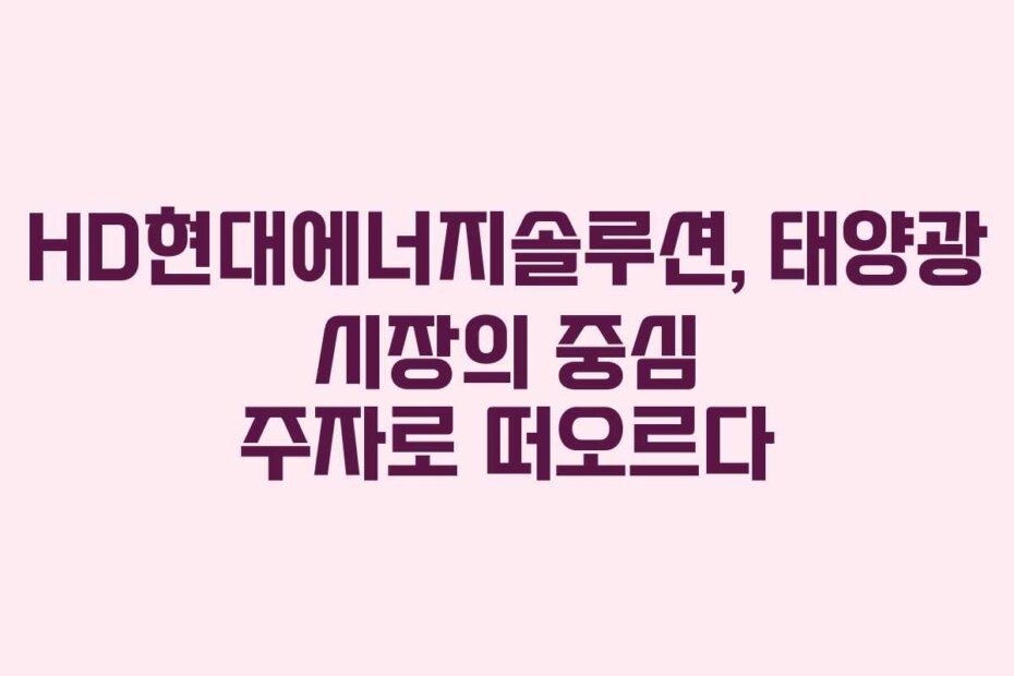HD현대에너지솔루션, 태양광 시장의 중심 주자로 떠오르다