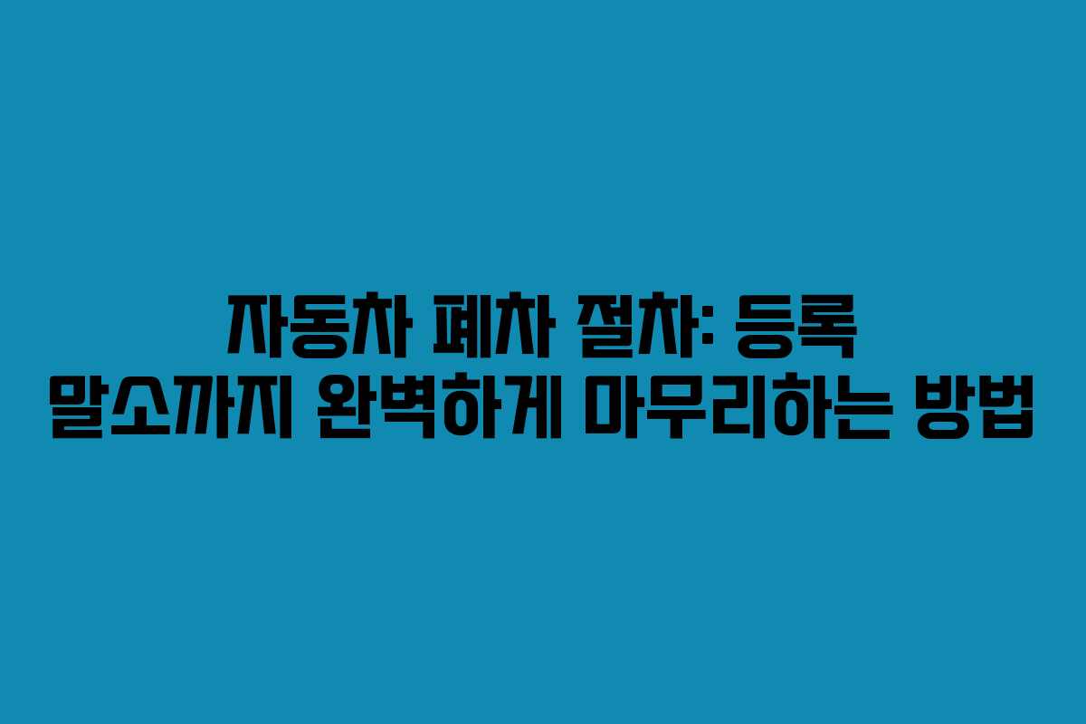 자동차 폐차 절차: 등록 말소까지 완벽하게 마무리하는 방법